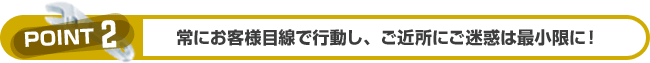 常にお客様目線で行動し、ご近所にご迷惑は最小限に！