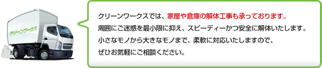 クリーンワークスでは、家屋や倉庫の解体工事も承っております。周囲にご迷惑を最小限に抑え、スピーディーかつ安全に解体いたします。小さなモノから大きなモノまで、柔軟に対応いたしますので、ぜひお気軽にご相談ください。