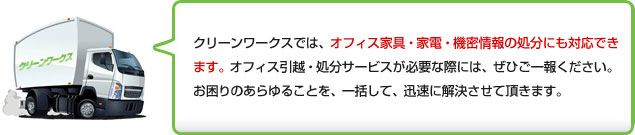 クリーンワークスでは、オフィス家具・家電・機密情報の処分にも対応できます。オフィス引越・処分サービスが必要な際には、ぜひご一報ください。お困りのあらゆることを、一括して、迅速に解決させて頂きます。