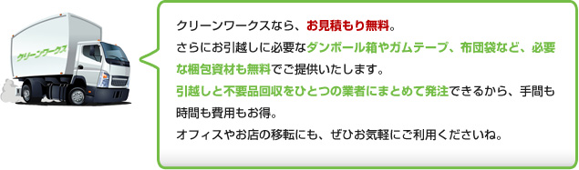 クリーンワークスなら、お見積もり無料。さらにお引越しに必要なダンボール箱やガムテープ、布団袋など、必要
な梱包資材も無料でご提供いたします。引越しと不用品回収をひとつの業者にまとめて発注できるから、手間も
時間も費用もお得。オフィスやお店の移転にも、ぜひお気軽にご利用くださいね。