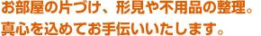 お部屋の片づけ、形見や不用品の整理。真心を込めてお手伝いいたします。