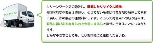 クリーンワークスの強みは、徹底したリサイクル精神。修理可能な不用品は修理し、そうでないものは可能な限り解体して素材に戻し、次の製品の原材料にします。こうした再利用への取り組みは、製品に再び命を与えものを大事にする心を後世に伝えることにつながります。
どんな小さなことでも、ぜひお気軽にご相談くださいね。