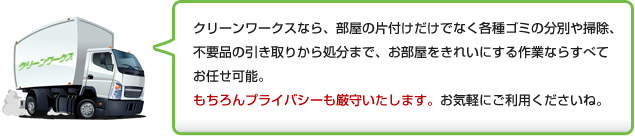 クリーンワークスなら、部屋の片付けだけでなく各種ゴミの分別や掃除、不用品の引き取りから処分まで、お部屋をきれいにする作業ならすべてお任せ可能。もちろんプライバシーも厳守いたします。お気軽にご利用くださいね。